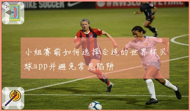 小组赛前如何选择合适的世界杯买球app并避免常见陷阱