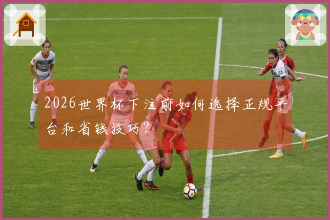 2026世界杯下注前如何选择正规平台和省钱技巧？
