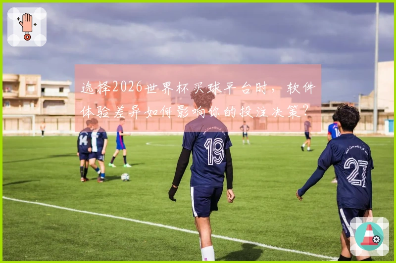 选择2026世界杯买球平台时，软件体验差异如何影响你的投注决策？
